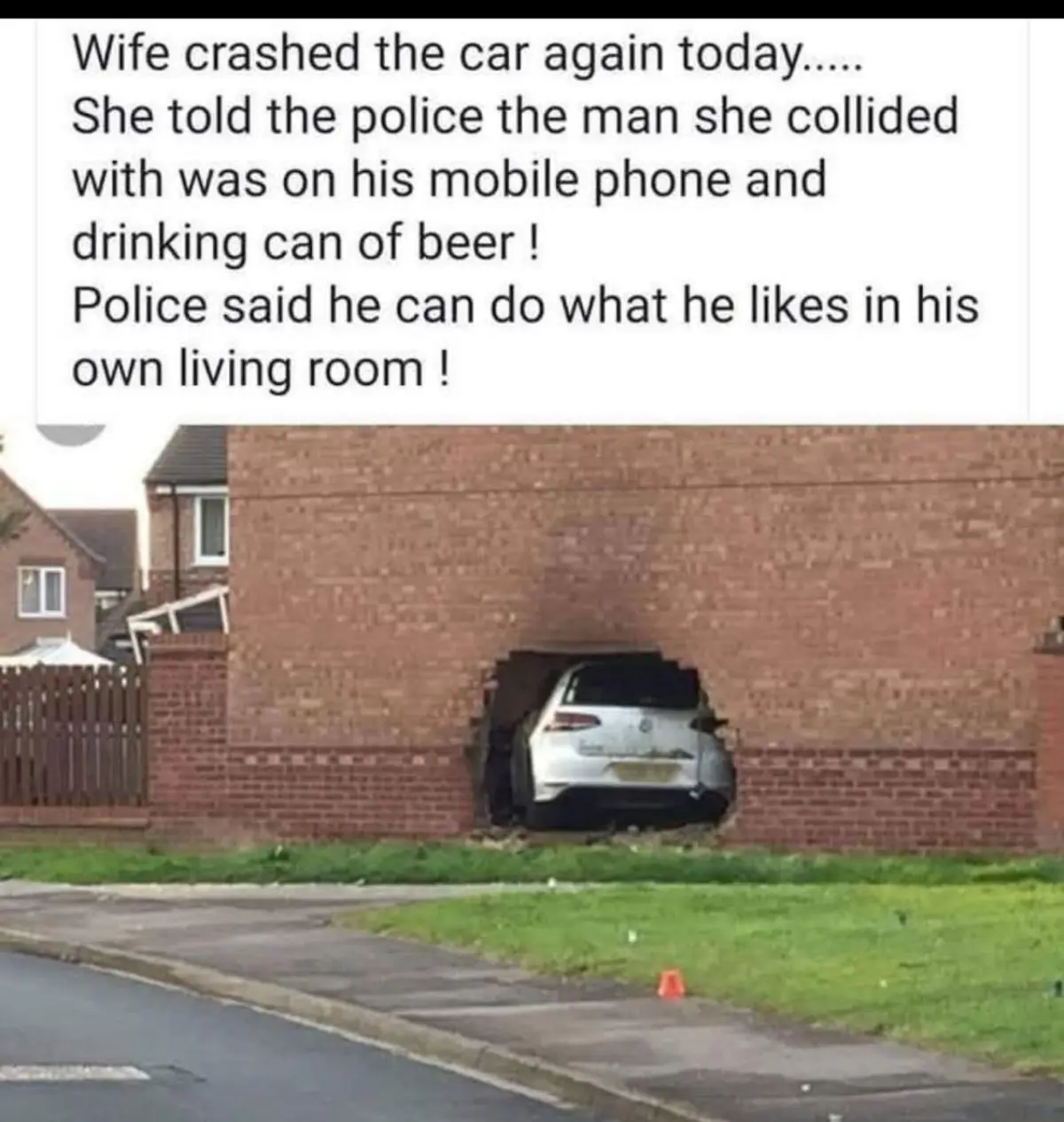 Wife crashed the car again today.....She told the police the man she collided with was on his mobile phone and drinking can of beer!Police said he can do what he likes in his own living room!